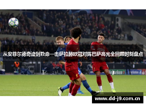 从安菲尔德奇迹到致命一击萨拉赫欧冠对阵巴萨高光全回顾时刻盘点 从安菲尔德奇迹到致命一击萨拉赫欧冠对阵巴萨高光全回顾时刻盘点