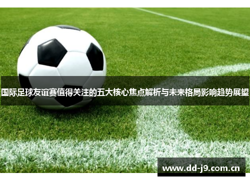 国际足球友谊赛值得关注的五大核心焦点解析与未来格局影响趋势展望 国际足球友谊赛值得关注的五大核心焦点解析与未来格局影响趋势展望